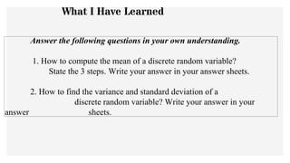 Answer the following questions in your own understanding.
1. How to compute the mean of a discrete random variable?
State the 3 steps. Write your answer in your answer sheets.
2. How to find the variance and standard deviation of a
discrete random variable? Write your answer in your
answer sheets.
What I Have Learned
 