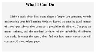What I Can Do
Make a study about how many sheets of paper you consumed weekly
in answering your Self Learning Modules. Record the quantity (total number
of sheets) per subject, then construct a probability distribution. Compute the
mean, variance, and the standard deviation of the probability distribution
you made. Interpret the result, then find out how many weeks you will
consume 50 sheets of pad paper.
 