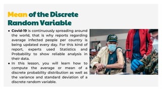 Mean of the Discrete
Random Variable
● Covid-19 is continuously spreading around
the world, that is why reports regarding
average infected people per country is
being updated every day. For this kind of
report, experts used Statistics and
Probability to show reliable analysis in
their data.
● In this lesson, you will learn how to
compute the average or mean of a
discrete probability distribution as well as
the variance and standard deviation of a
discrete random variable.
 