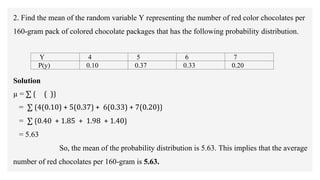 2. Find the mean of the random variable Y representing the number of red color chocolates per
160-gram pack of colored chocolate packages that has the following probability distribution.
Solution
µ = ∑ ⟮ ( )⟯
= ∑ ⟮4(0.10) + 5(0.37) + 6(0.33) + 7(0.20)⟯
= ∑ ⟮0.40 + 1.85 + 1.98 + 1.40⟯
= 5.63
So, the mean of the probability distribution is 5.63. This implies that the average
number of red chocolates per 160-gram is 5.63.
Y 4 5 6 7
P(y) 0.10 0.37 0.33 0.20
 