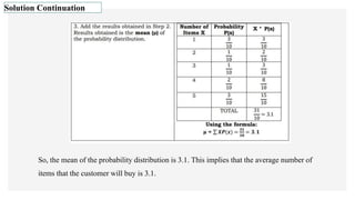 Solution Continuation
So, the mean of the probability distribution is 3.1. This implies that the average number of
items that the customer will buy is 3.1.
 