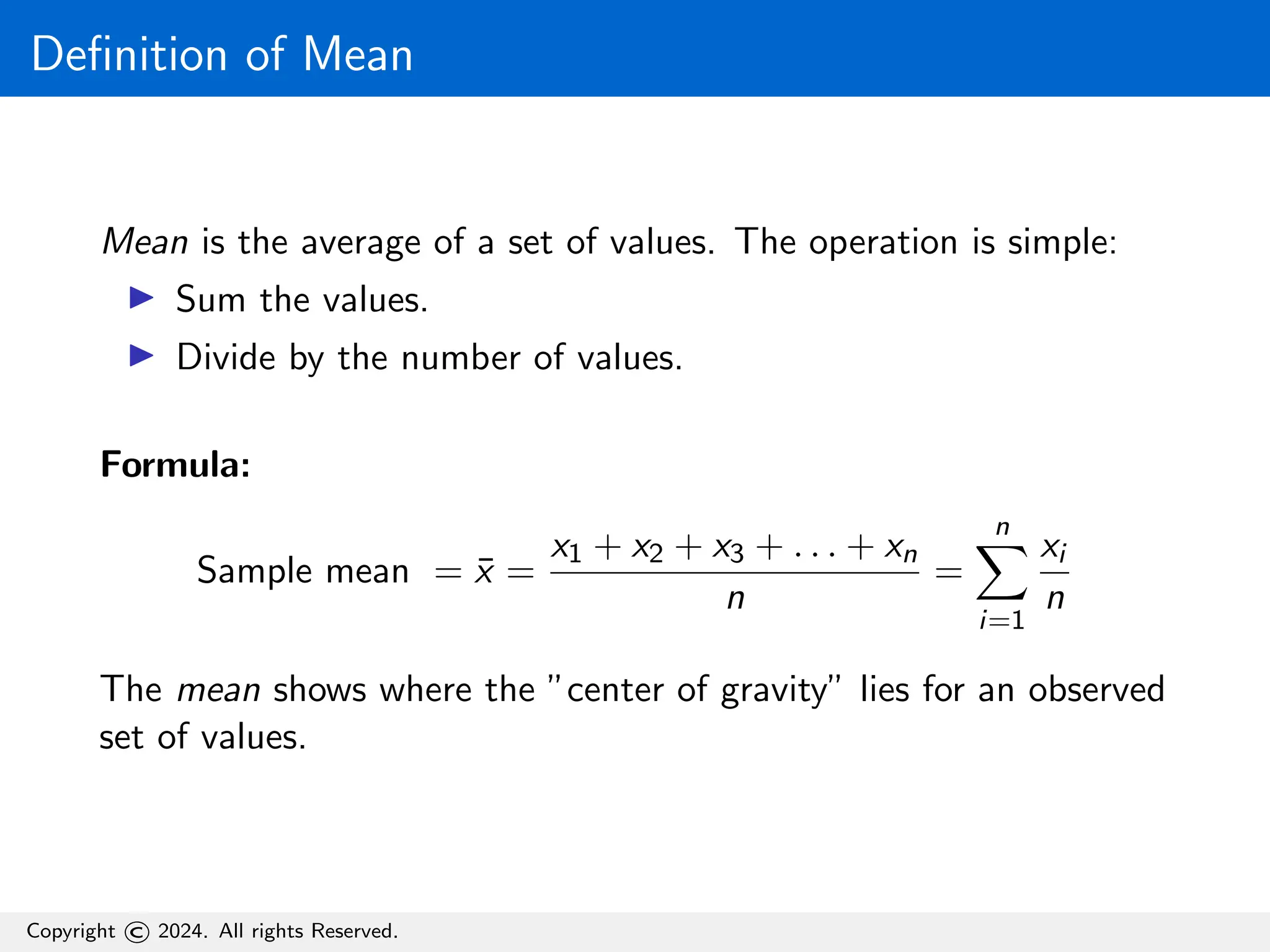 Definition of Mean
Mean is the average of a set of values. The operation is simple:
▶ Sum the values.
▶ Divide by the number of values.
Formula:
Sample mean = x̄ =
x1 + x2 + x3 + . . . + xn
n
=
n
X
i=1
xi
n
The mean shows where the ”center of gravity” lies for an observed
set of values.
Copyright © 2024. All rights Reserved.