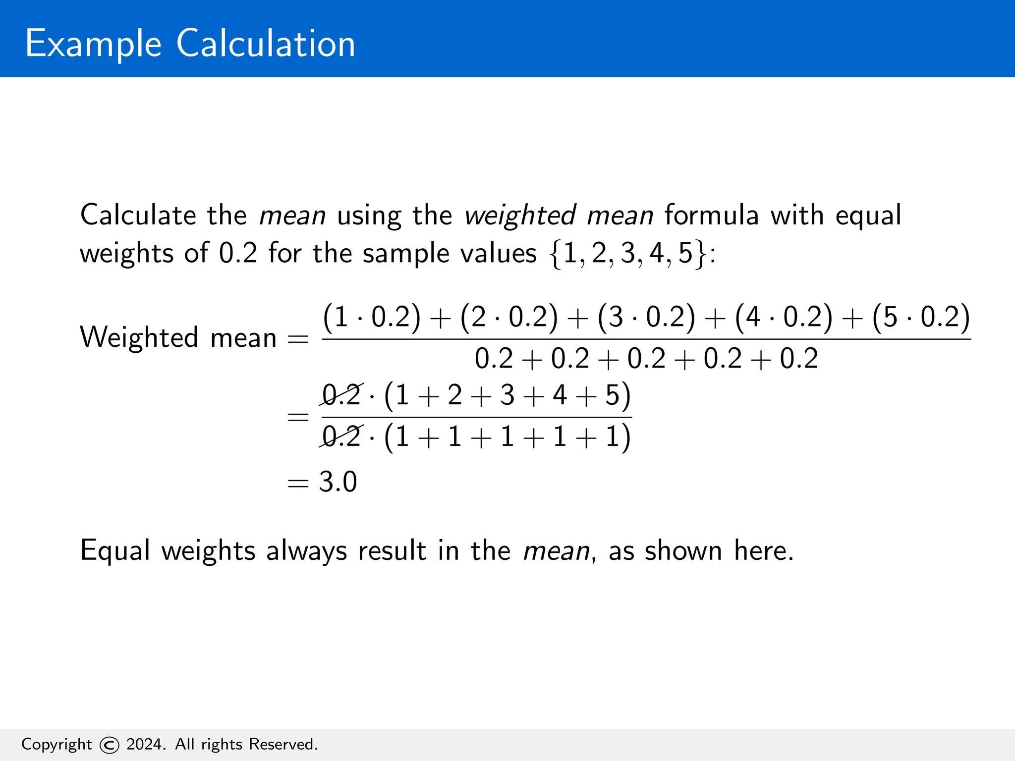 Example Calculation
Calculate the mean using the weighted mean formula with equal
weights of 0.2 for the sample values {1, 2, 3, 4, 5}:
Weighted mean =
(1 · 0.2) + (2 · 0.2) + (3 · 0.2) + (4 · 0.2) + (5 · 0.2)
0.2 + 0.2 + 0.2 + 0.2 + 0.2
=
0.2 · (1 + 2 + 3 + 4 + 5)
0.2 · (1 + 1 + 1 + 1 + 1)
= 3.0
Equal weights always result in the mean, as shown here.
Copyright © 2024. All rights Reserved.