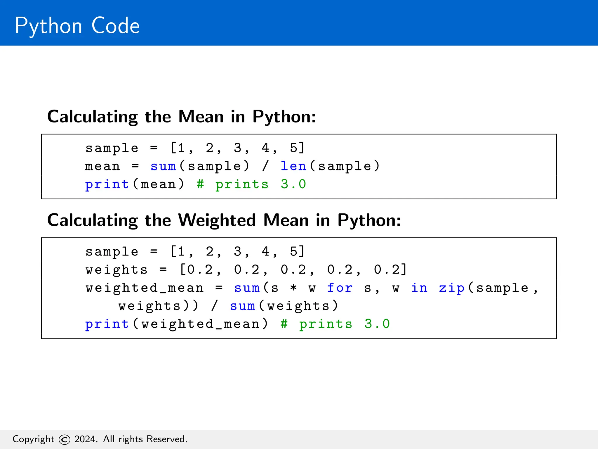 Python Code
Calculating the Mean in Python:
sample = [1, 2, 3, 4, 5]
mean = sum(sample) / len(sample)
print(mean) # prints 3.0
Calculating the Weighted Mean in Python:
sample = [1, 2, 3, 4, 5]
weights = [0.2, 0.2, 0.2, 0.2, 0.2]
weighted_mean = sum(s * w for s, w in zip(sample ,
weights)) / sum(weights)
print(weighted_mean) # prints 3.0
Copyright © 2024. All rights Reserved.
 