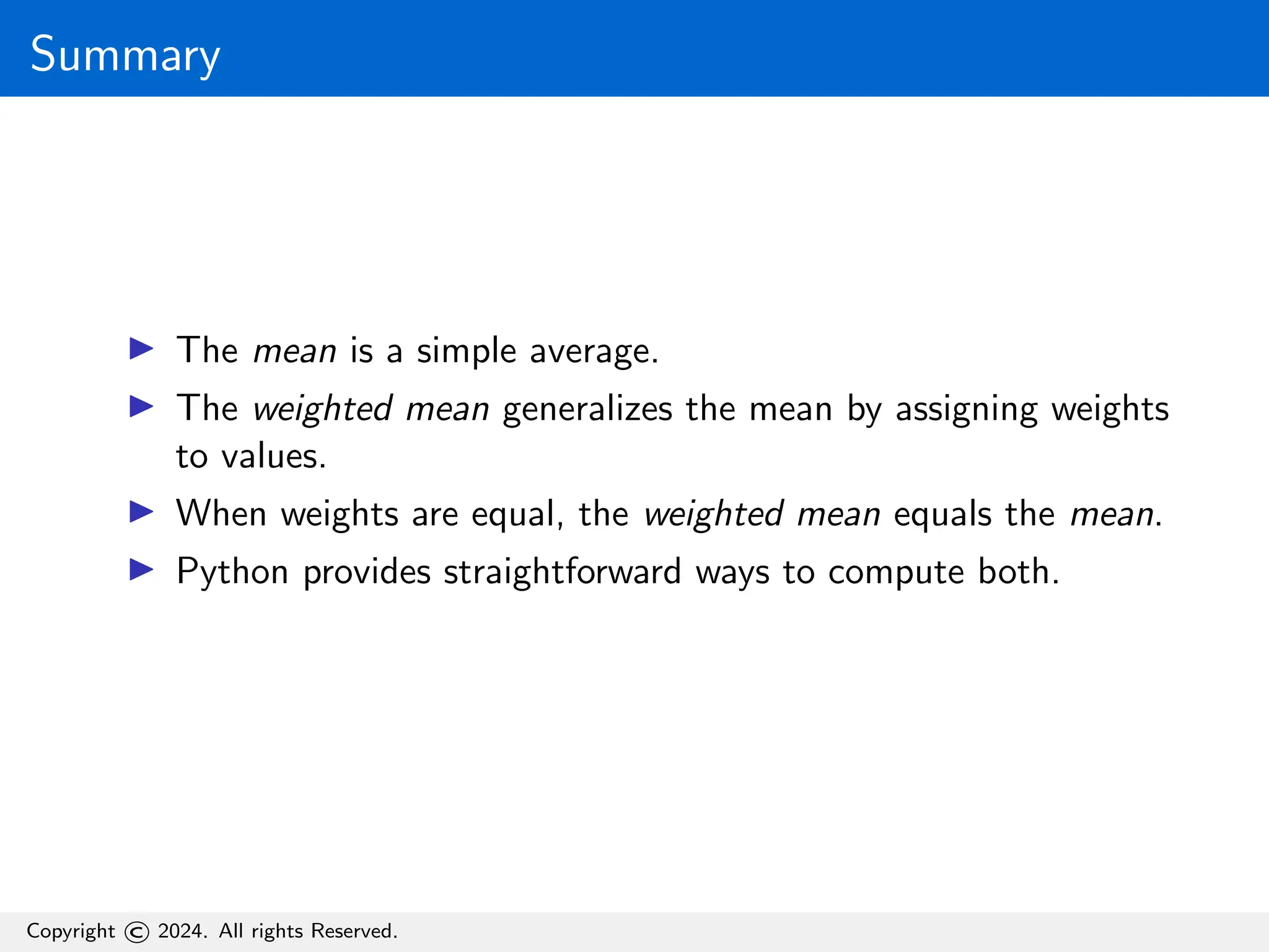 Summary
▶ The mean is a simple average.
▶ The weighted mean generalizes the mean by assigning weights
to values.
▶ When weights are equal, the weighted mean equals the mean.
▶ Python provides straightforward ways to compute both.
Copyright © 2024. All rights Reserved.