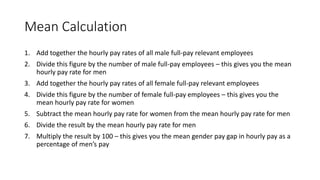 Mean Calculation
1. Add together the hourly pay rates of all male full-pay relevant employees
2. Divide this figure by the number of male full-pay employees – this gives you the mean
hourly pay rate for men
3. Add together the hourly pay rates of all female full-pay relevant employees
4. Divide this figure by the number of female full-pay employees – this gives you the
mean hourly pay rate for women
5. Subtract the mean hourly pay rate for women from the mean hourly pay rate for men
6. Divide the result by the mean hourly pay rate for men
7. Multiply the result by 100 – this gives you the mean gender pay gap in hourly pay as a
percentage of men’s pay
 
