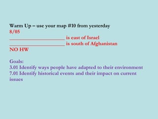Warm Up – use your map #10 from yesterday 8/05 _____________________ is east of Israel _____________________ is south of Afghanistan  NO HW Goals: 3.01 Identify ways people have adapted to their environment 7.01 Identify historical events and their impact on current issues 