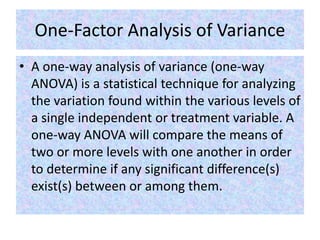 One-Factor Analysis of Variance
• A one-way analysis of variance (one-way
ANOVA) is a statistical technique for analyzing
the variation found within the various levels of
a single independent or treatment variable. A
one-way ANOVA will compare the means of
two or more levels with one another in order
to determine if any significant difference(s)
exist(s) between or among them.
 