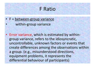 F Ratio
• F = between-group variance
• within-group variance
• Error variance, which is estimated by within-
group variance, refers to the idiosyncratic,
uncontrollable, unknown factors or events that
create differences among the observations within
a group. (e.g., misunderstood directions,
equipment problems, it represents the
differential behaviour of participants)
 