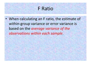 F Ratio
• When calculating an F ratio, the estimate of
within-group variance or error variance is
based on the average variance of the
observations within each sample.
 