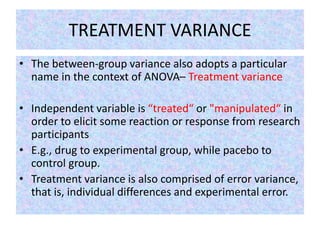 TREATMENT VARIANCE
• The between-group variance also adopts a particular
name in the context of ANOVA– Treatment variance
• Independent variable is “treated“ or "manipulated“ in
order to elicit some reaction or response from research
participants
• E.g., drug to experimental group, while pacebo to
control group.
• Treatment variance is also comprised of error variance,
that is, individual differences and experimental error.
 