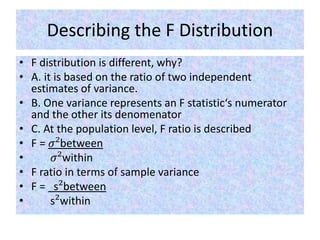 Describing the F Distribution
• F distribution is different, why?
• A. it is based on the ratio of two independent
estimates of variance.
• B. One variance represents an F statistic‘s numerator
and the other its denomenator
• C. At the population level, F ratio is described
• F = 𝜎²between
• 𝜎²within
• F ratio in terms of sample variance
• F = s²between
• s²within
 