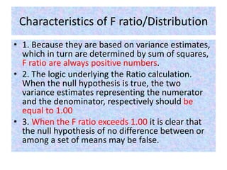Characteristics of F ratio/Distribution
• 1. Because they are based on variance estimates,
which in turn are determined by sum of squares,
F ratio are always positive numbers.
• 2. The logic underlying the Ratio calculation.
When the null hypothesis is true, the two
variance estimates representing the numerator
and the denominator, respectively should be
equal to 1.00
• 3. When the F ratio exceeds 1.00 it is clear that
the null hypothesis of no difference between or
among a set of means may be false.
 