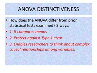 ANOVA DISTINCTIVENESS
• How does the ANOVA differ from prior
statistical tests examined? 3 ways.
• 1. It compares means
• 2. Protect against Type 1 error
• 3. Enables researchers to think about complex
causal relationships among variables.
 