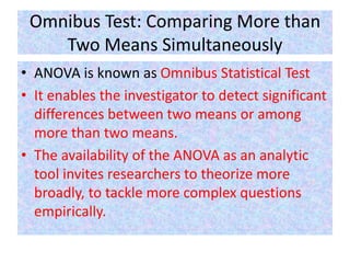 Omnibus Test: Comparing More than
Two Means Simultaneously
• ANOVA is known as Omnibus Statistical Test
• It enables the investigator to detect significant
differences between two means or among
more than two means.
• The availability of the ANOVA as an analytic
tool invites researchers to theorize more
broadly, to tackle more complex questions
empirically.
 