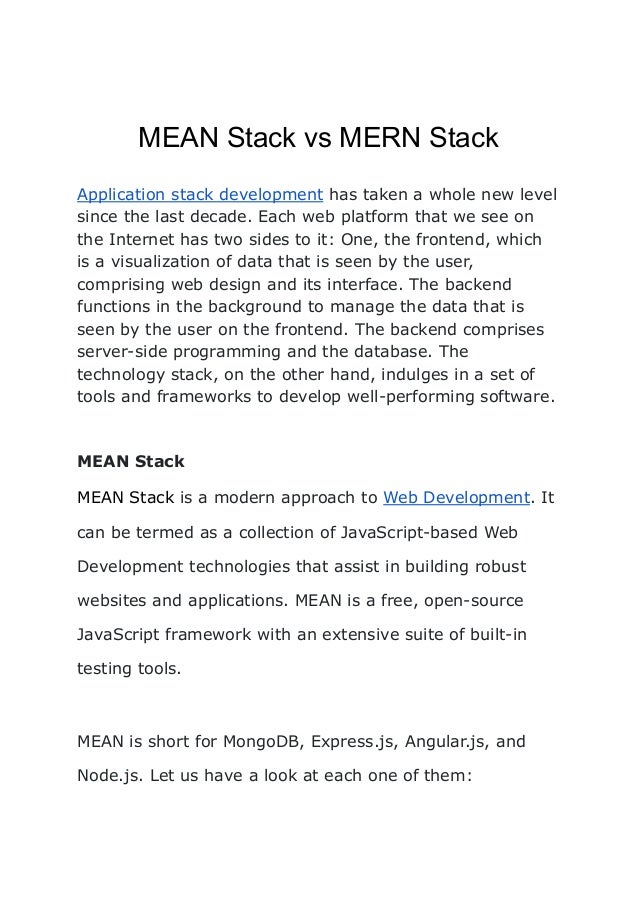 MEAN Stack vs MERN Stack
Application stack development has taken a whole new level
since the last decade. Each web platform that we see on
the Internet has two sides to it: One, the frontend, which
is a visualization of data that is seen by the user,
comprising web design and its interface. The backend
functions in the background to manage the data that is
seen by the user on the frontend. The backend comprises
server-side programming and the database. The
technology stack, on the other hand, indulges in a set of
tools and frameworks to develop well-performing software.
MEAN Stack
MEAN Stack is a modern approach to Web Development. It
can be termed as a collection of JavaScript-based Web
Development technologies that assist in building robust
websites and applications. MEAN is a free, open-source
JavaScript framework with an extensive suite of built-in
testing tools.
MEAN is short for MongoDB, Express.js, Angular.js, and
Node.js. Let us have a look at each one of them:
 