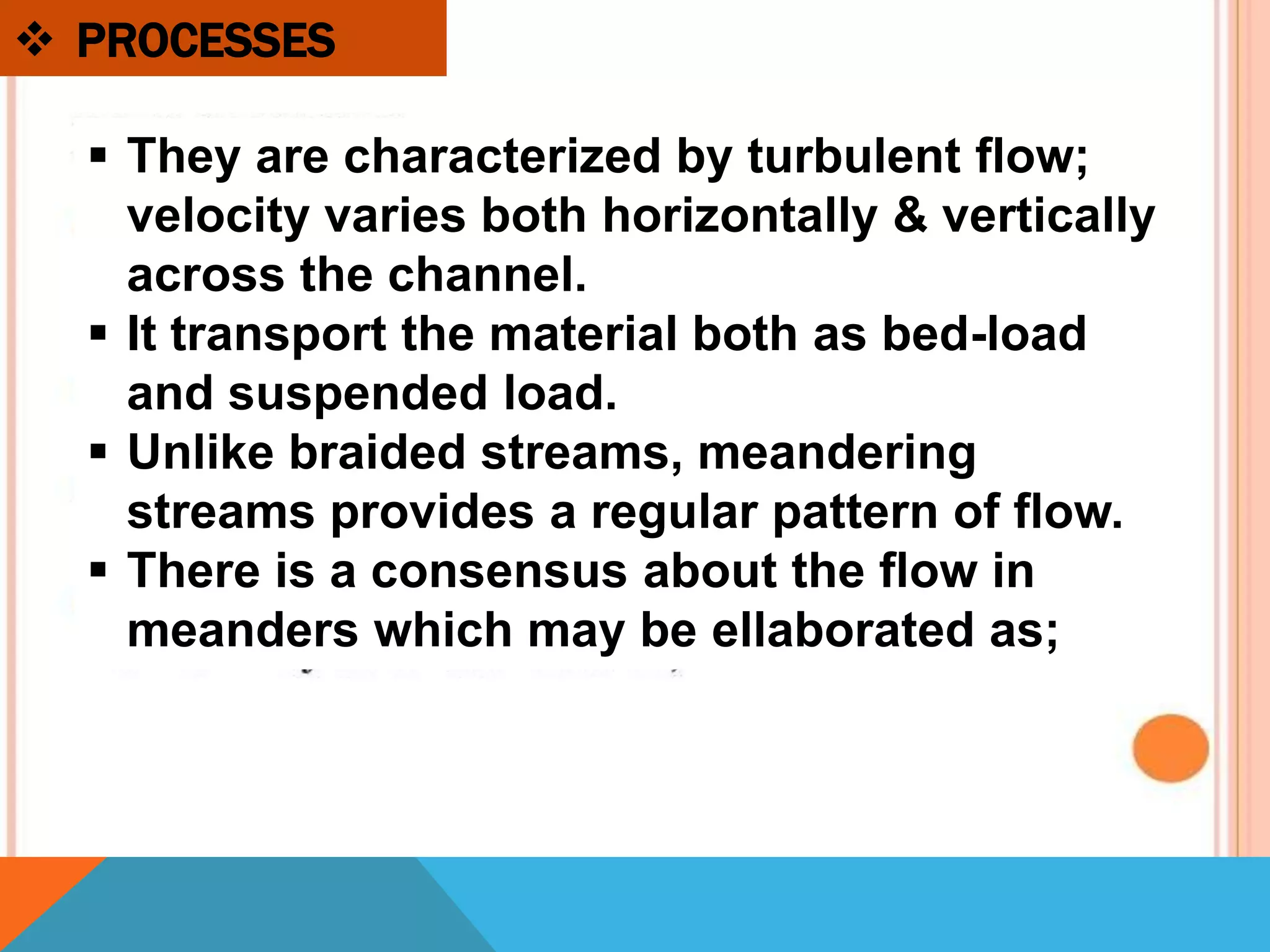  PROCESSES
 They are characterized by turbulent flow;
velocity varies both horizontally & vertically
across the channel.
 It transport the material both as bed-load
and suspended load.
 Unlike braided streams, meandering
streams provides a regular pattern of flow.
 There is a consensus about the flow in
meanders which may be ellaborated as;
 