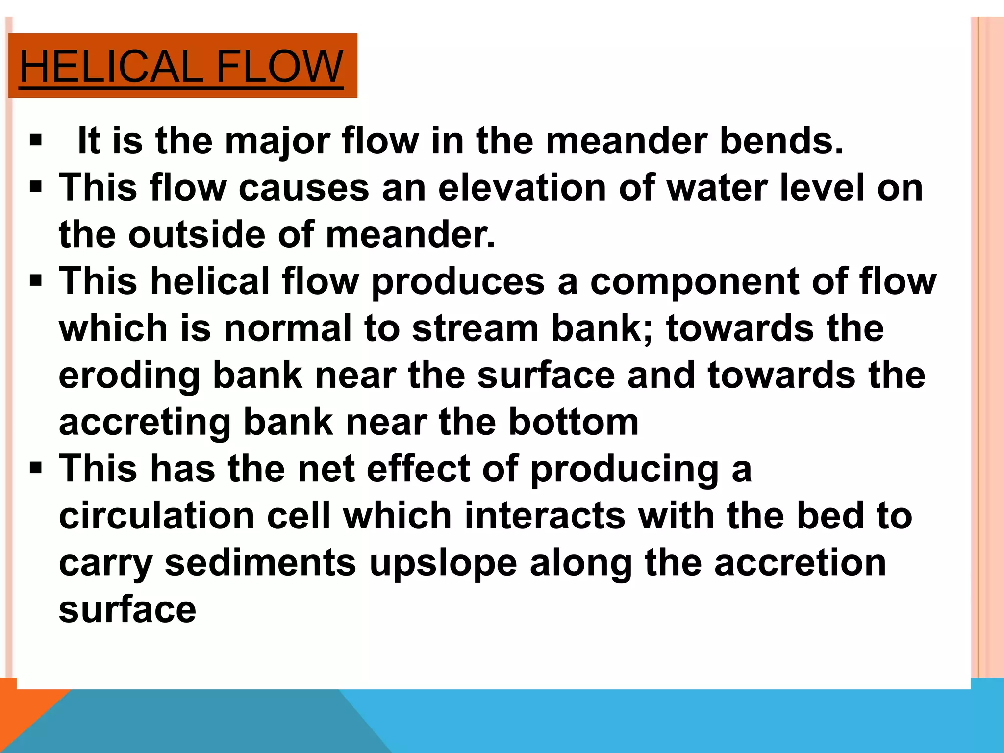 Helical flow
 It is the major flow in the meander bends.
 This flow causes an elevation of water level on
the outside of meander.
 This helical flow produces a component of flow
which is normal to stream bank; towards the
eroding bank near the surface and towards the
accreting bank near the bottom
 This has the net effect of producing a
circulation cell which interacts with the bed to
carry sediments upslope along the accretion
surface
HELICAL FLOW
 