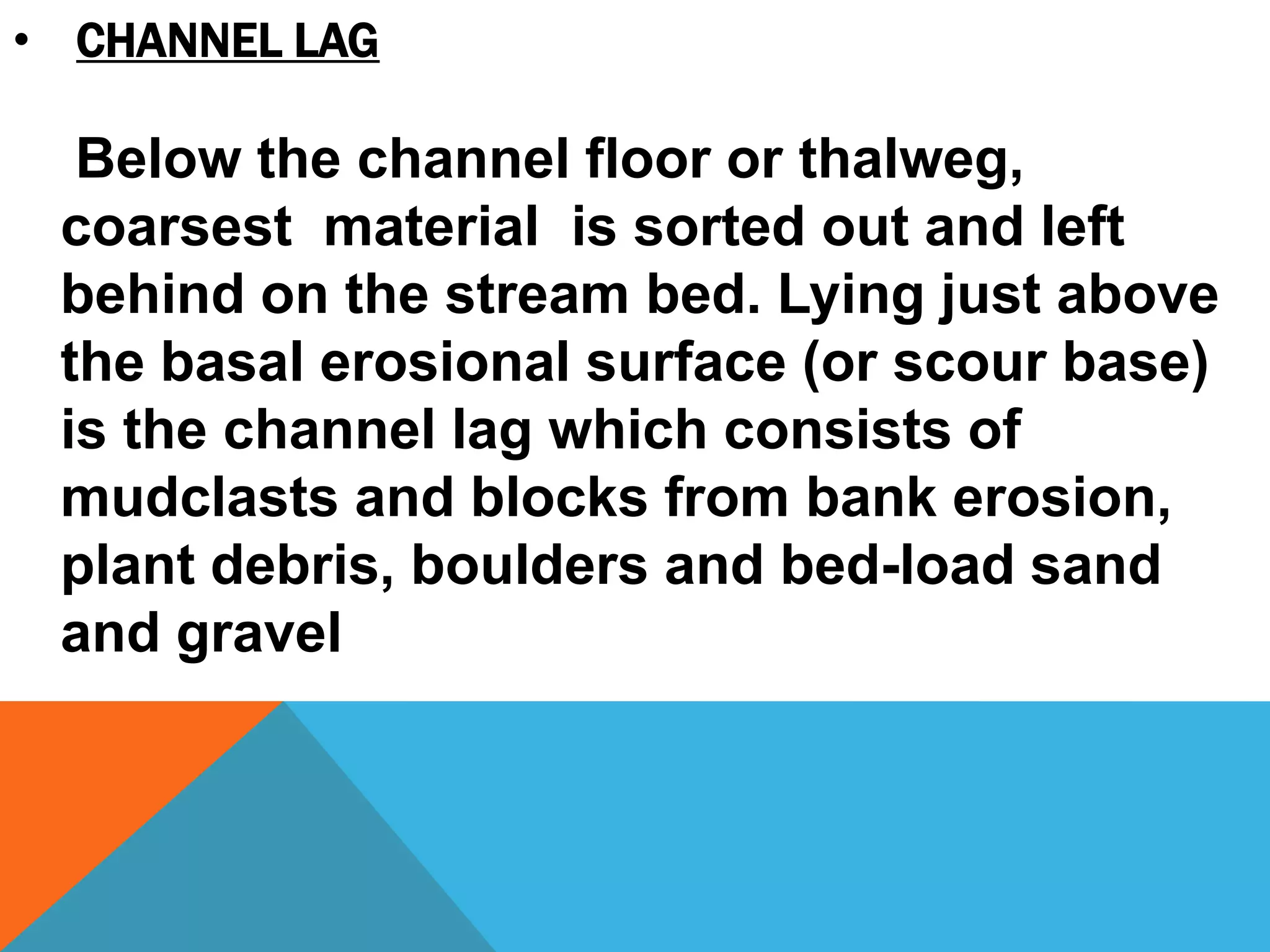 • CHANNEL LAG
Below the channel floor or thalweg,
coarsest material is sorted out and left
behind on the stream bed. Lying just above
the basal erosional surface (or scour base)
is the channel lag which consists of
mudclasts and blocks from bank erosion,
plant debris, boulders and bed-load sand
and gravel
 
