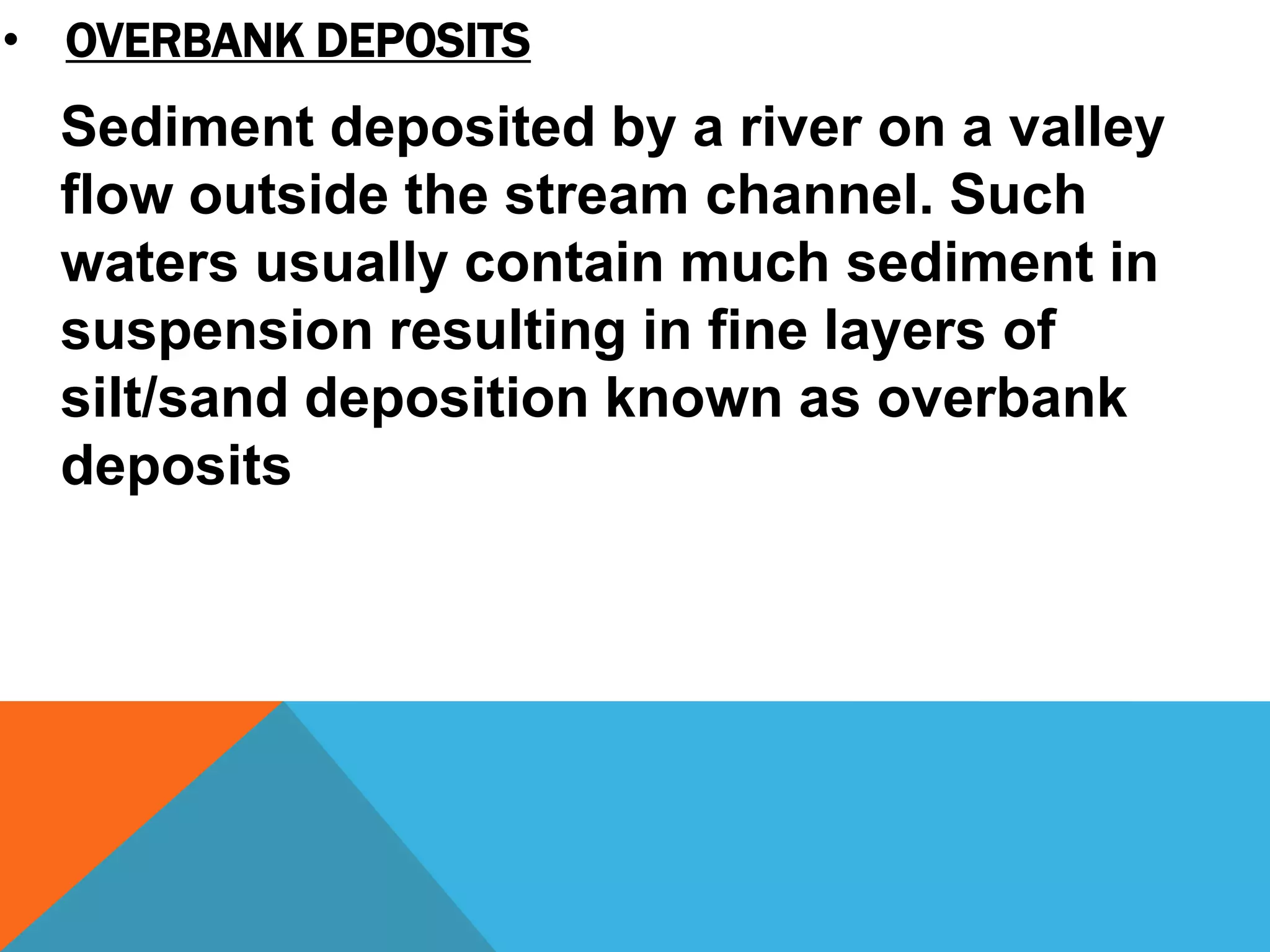 Sediment deposited by a river on a valley
flow outside the stream channel. Such
waters usually contain much sediment in
suspension resulting in fine layers of
silt/sand deposition known as overbank
deposits
• OVERBANK DEPOSITS
 