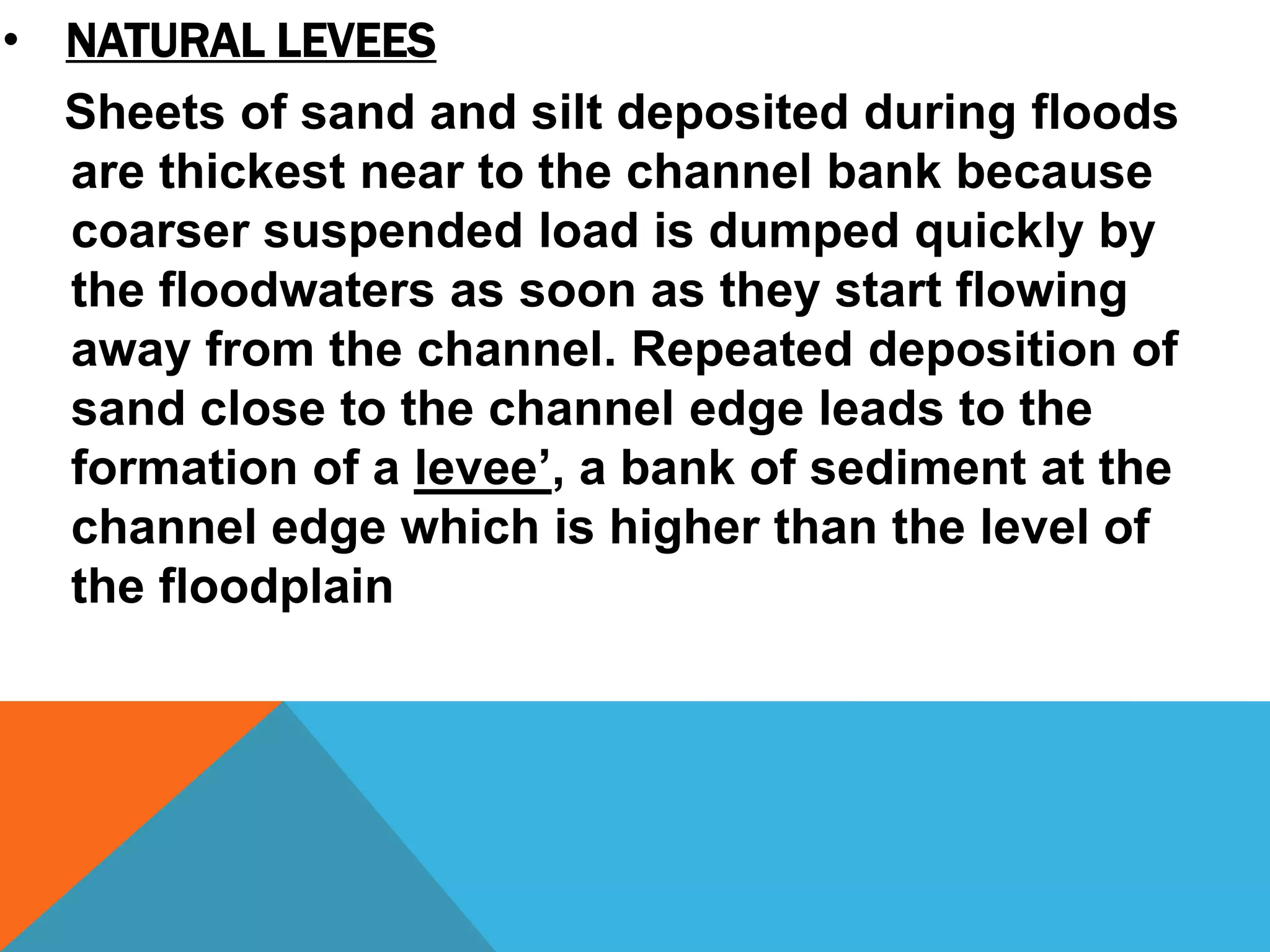 Sheets of sand and silt deposited during floods
are thickest near to the channel bank because
coarser suspended load is dumped quickly by
the floodwaters as soon as they start flowing
away from the channel. Repeated deposition of
sand close to the channel edge leads to the
formation of a levee’, a bank of sediment at the
channel edge which is higher than the level of
the floodplain
• NATURAL LEVEES
 