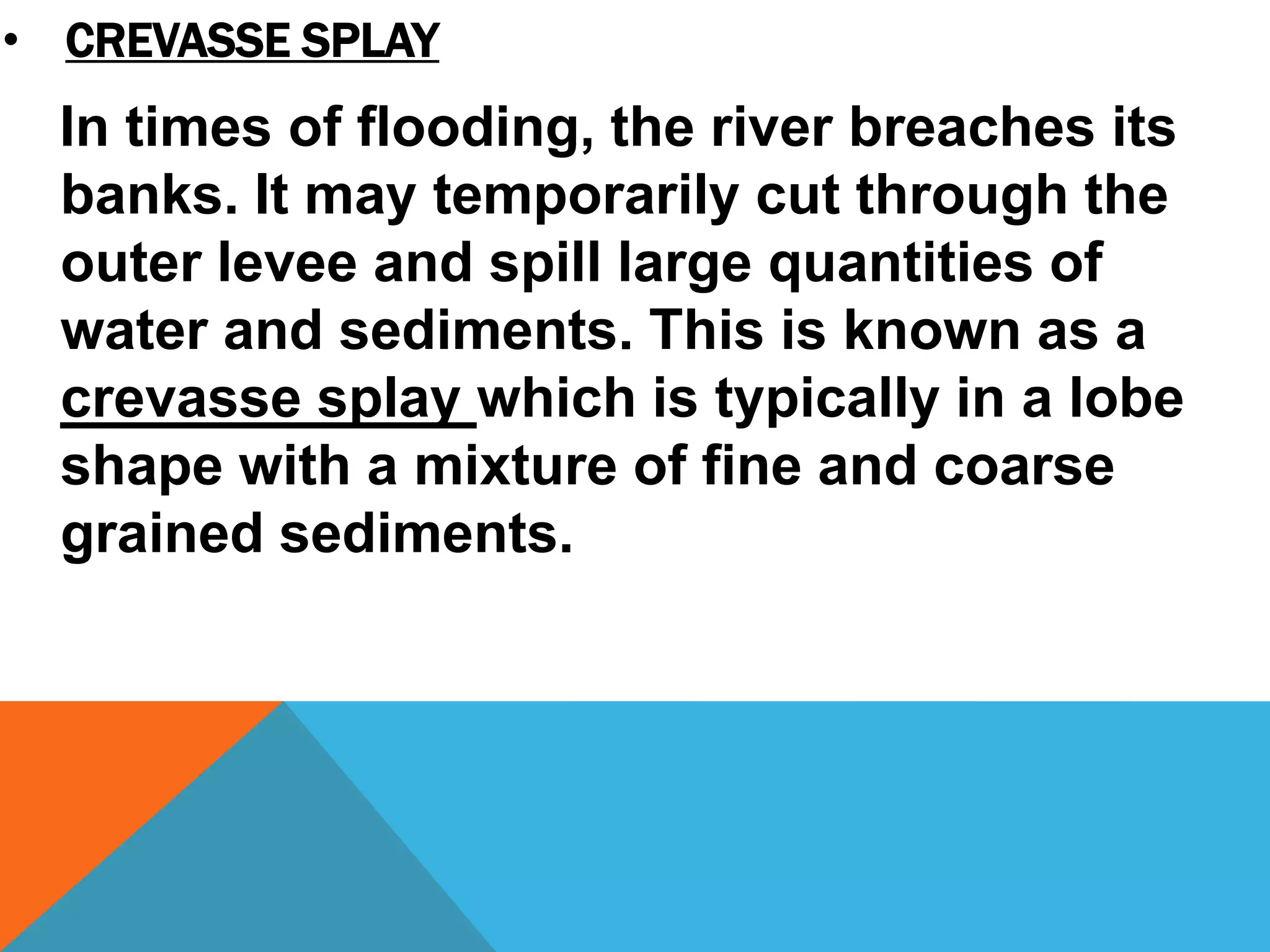 In times of flooding, the river breaches its
banks. It may temporarily cut through the
outer levee and spill large quantities of
water and sediments. This is known as a
crevasse splay which is typically in a lobe
shape with a mixture of fine and coarse
grained sediments.
• CREVASSE SPLAY
 