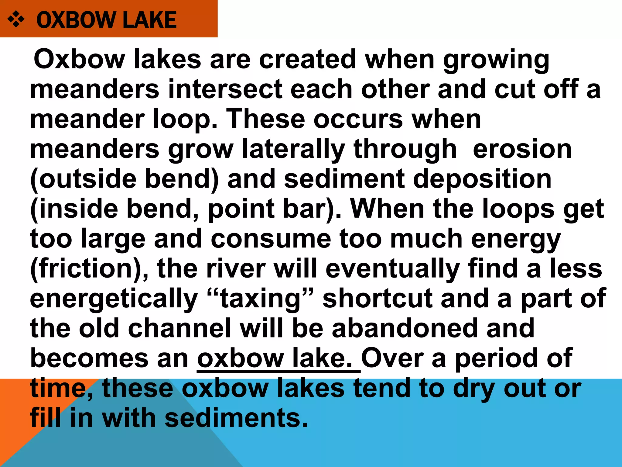 Oxbow lakes are created when growing
meanders intersect each other and cut off a
meander loop. These occurs when
meanders grow laterally through erosion
(outside bend) and sediment deposition
(inside bend, point bar). When the loops get
too large and consume too much energy
(friction), the river will eventually find a less
energetically “taxing” shortcut and a part of
the old channel will be abandoned and
becomes an oxbow lake. Over a period of
time, these oxbow lakes tend to dry out or
fill in with sediments.
 OXBOW LAKE
 