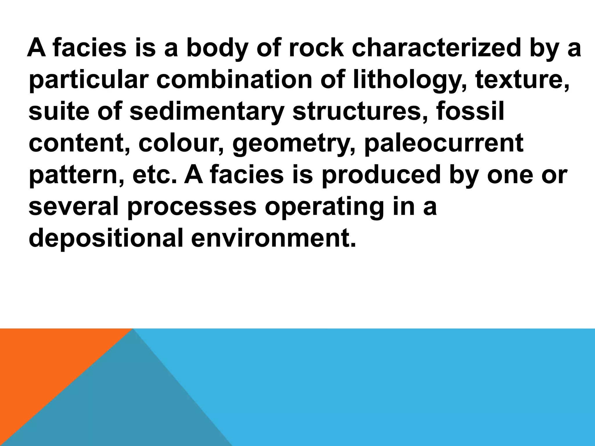 A facies is a body of rock characterized by a
particular combination of lithology, texture,
suite of sedimentary structures, fossil
content, colour, geometry, paleocurrent
pattern, etc. A facies is produced by one or
several processes operating in a
depositional environment.
 