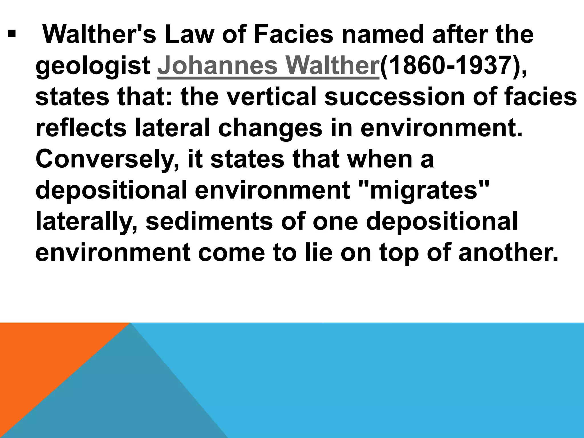  Walther's Law of Facies named after the
geologist Johannes Walther(1860-1937),
states that: the vertical succession of facies
reflects lateral changes in environment.
Conversely, it states that when a
depositional environment "migrates"
laterally, sediments of one depositional
environment come to lie on top of another.
 