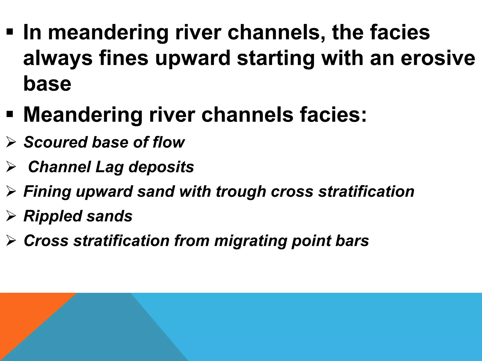  In meandering river channels, the facies
always fines upward starting with an erosive
base
 Meandering river channels facies:
 Scoured base of flow
 Channel Lag deposits
 Fining upward sand with trough cross stratification
 Rippled sands
 Cross stratification from migrating point bars
 