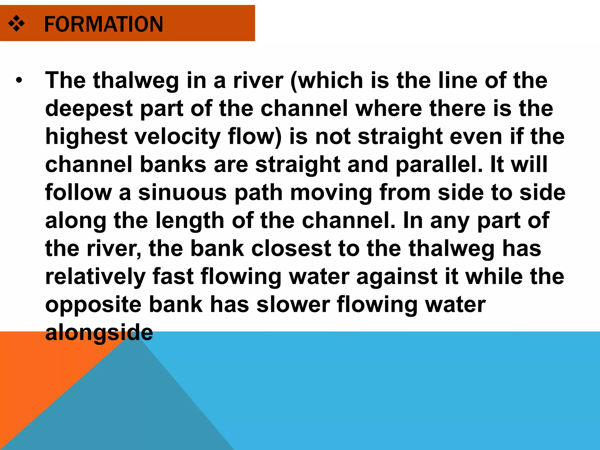  FORMATION
• The thalweg in a river (which is the line of the
deepest part of the channel where there is the
highest velocity flow) is not straight even if the
channel banks are straight and parallel. It will
follow a sinuous path moving from side to side
along the length of the channel. In any part of
the river, the bank closest to the thalweg has
relatively fast flowing water against it while the
opposite bank has slower flowing water
alongside
 