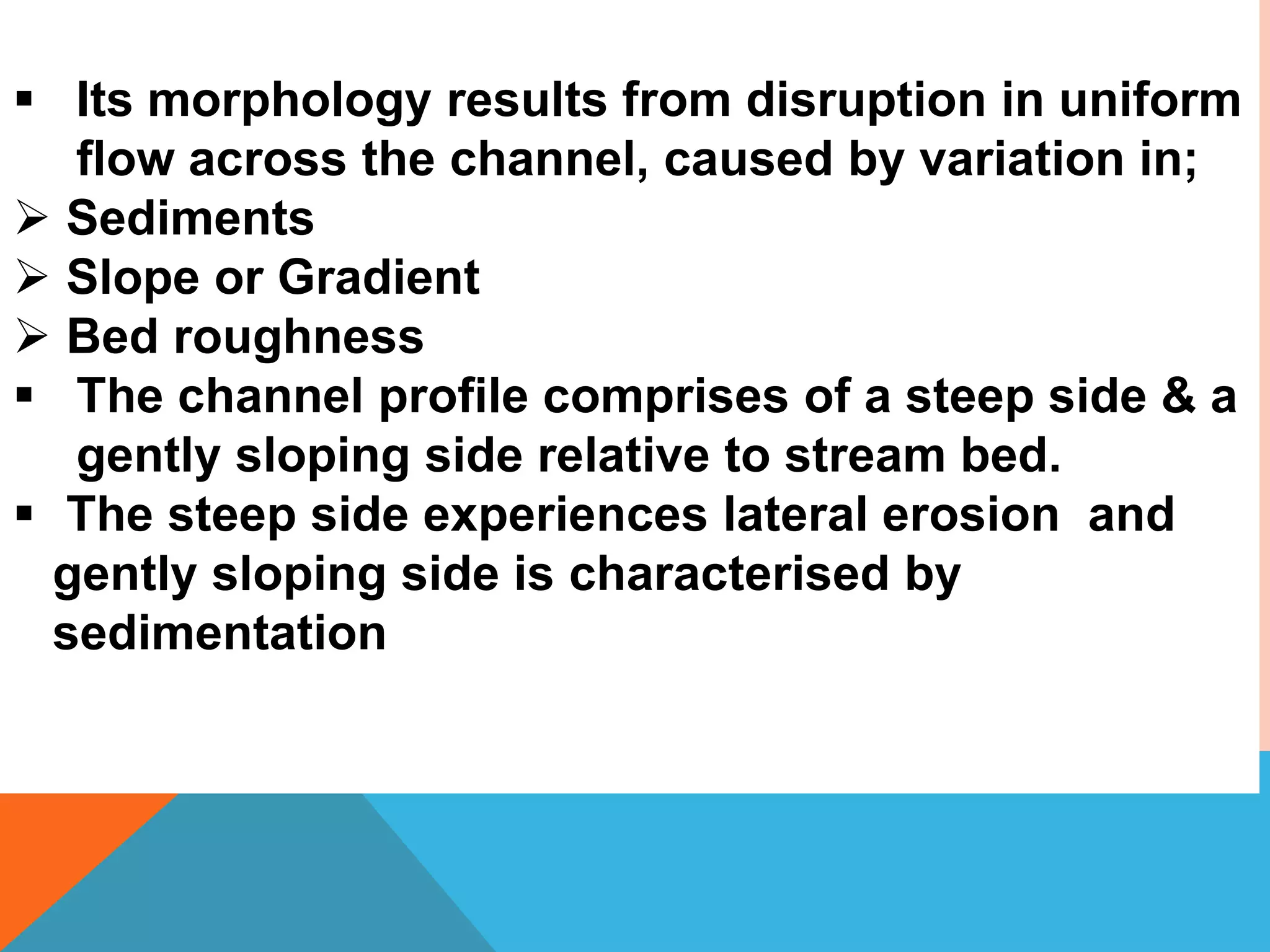  Its morphology results from disruption in uniform
flow across the channel, caused by variation in;
 Sediments
 Slope or Gradient
 Bed roughness
 The channel profile comprises of a steep side & a
gently sloping side relative to stream bed.
 The steep side experiences lateral erosion and
gently sloping side is characterised by
sedimentation
 