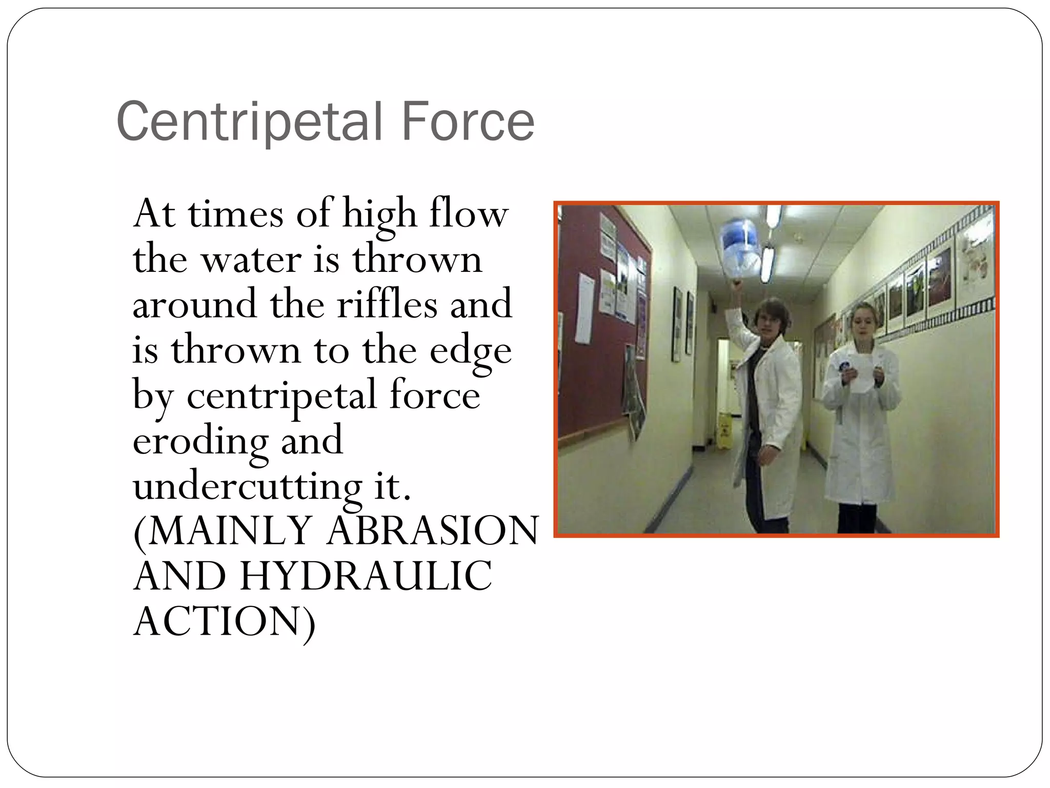 Centripetal Force At times of high flow the water is thrown around the riffles and is thrown to the edge by centripetal force eroding and undercutting it.  (MAINLY ABRASION AND HYDRAULIC ACTION) 