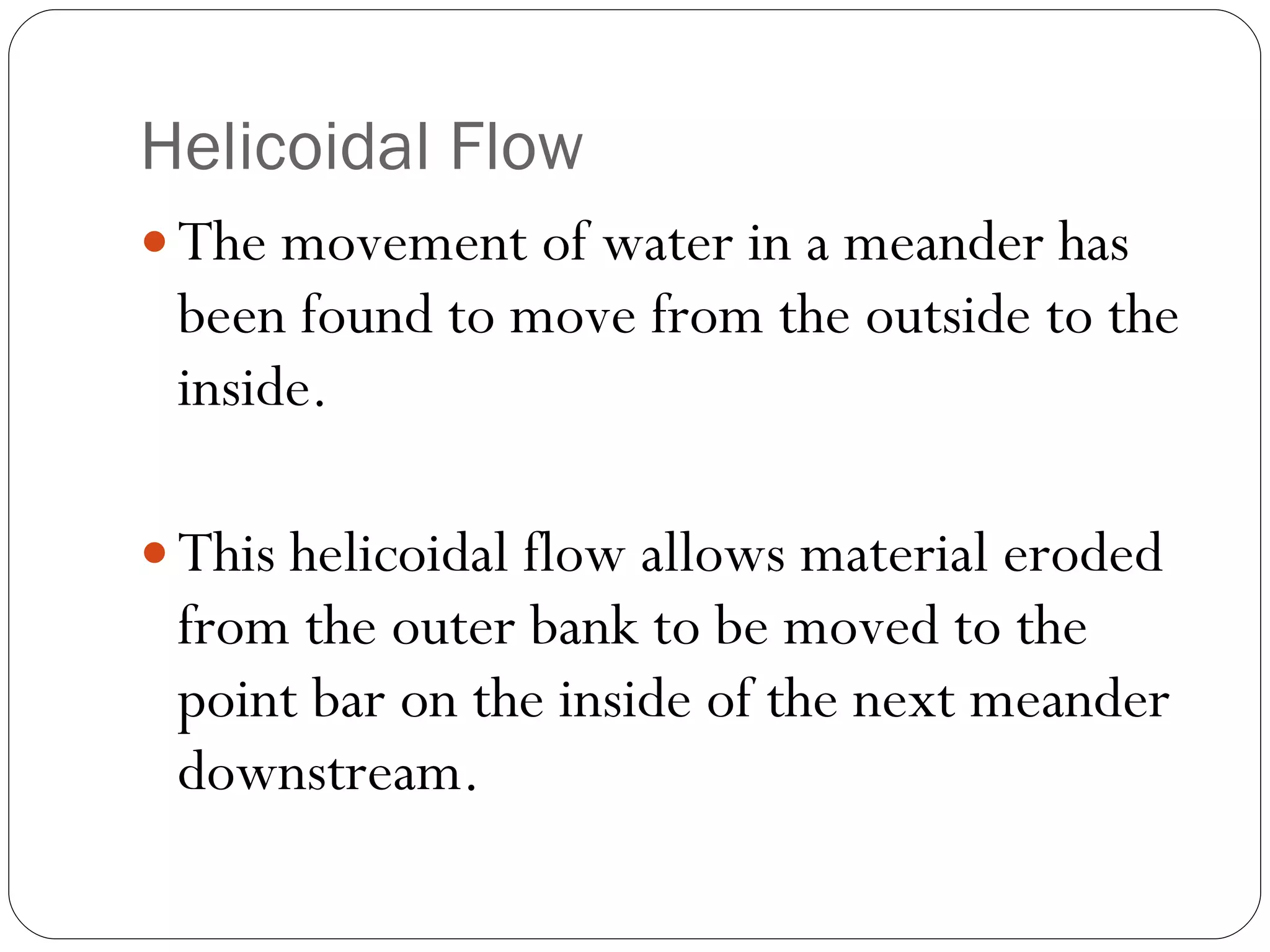 Helicoidal Flow The movement of water in a meander has been found to move from the outside to the inside. This helicoidal flow allows material eroded from the outer bank to be moved to the point bar on the inside of the next meander downstream. 