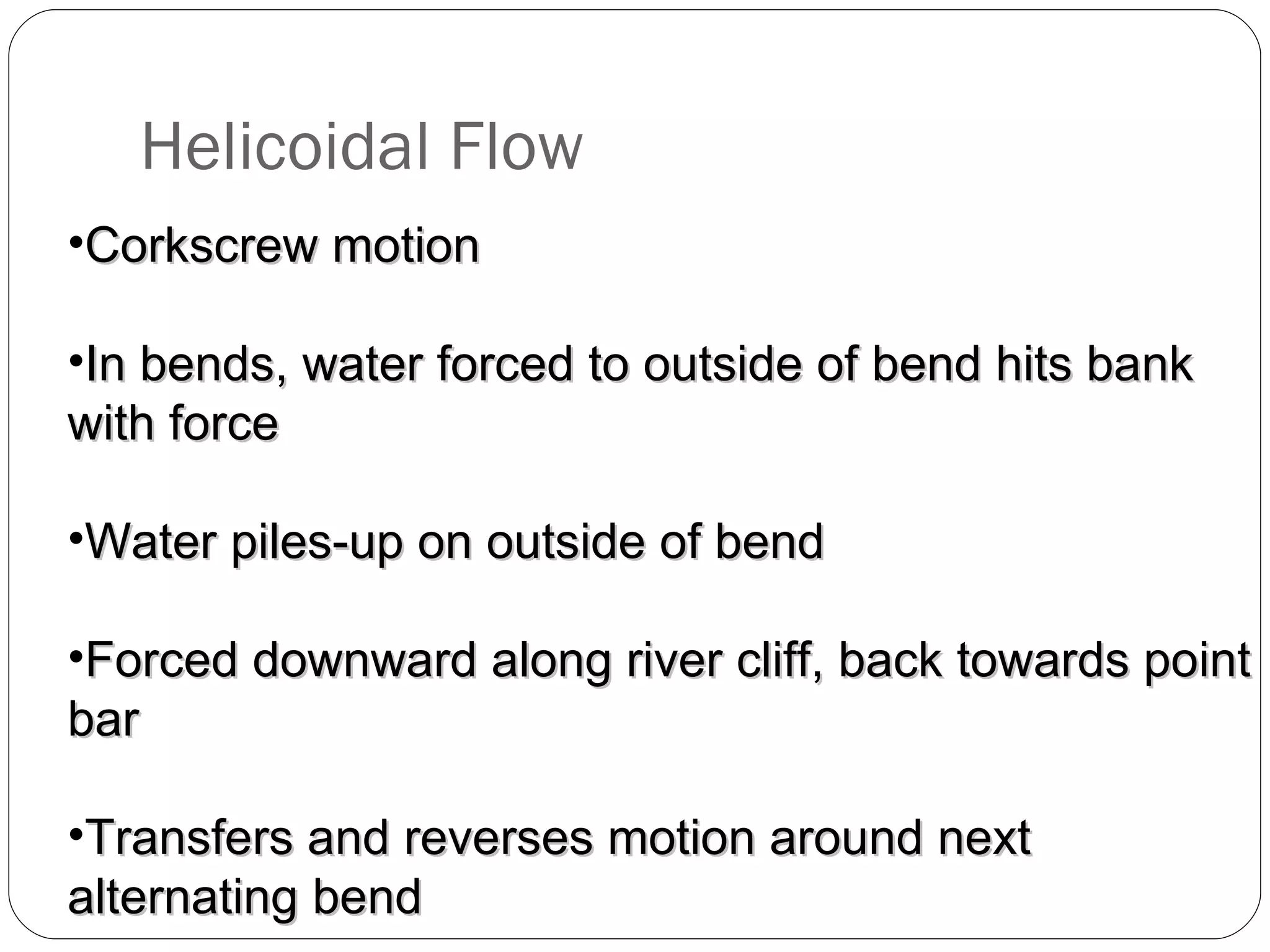 Helicoidal Flow Corkscrew motion In bends, water forced to outside of bend hits bank with force Water piles-up on outside of bend Forced downward along river cliff, back towards point bar Transfers and reverses motion around next alternating bend 