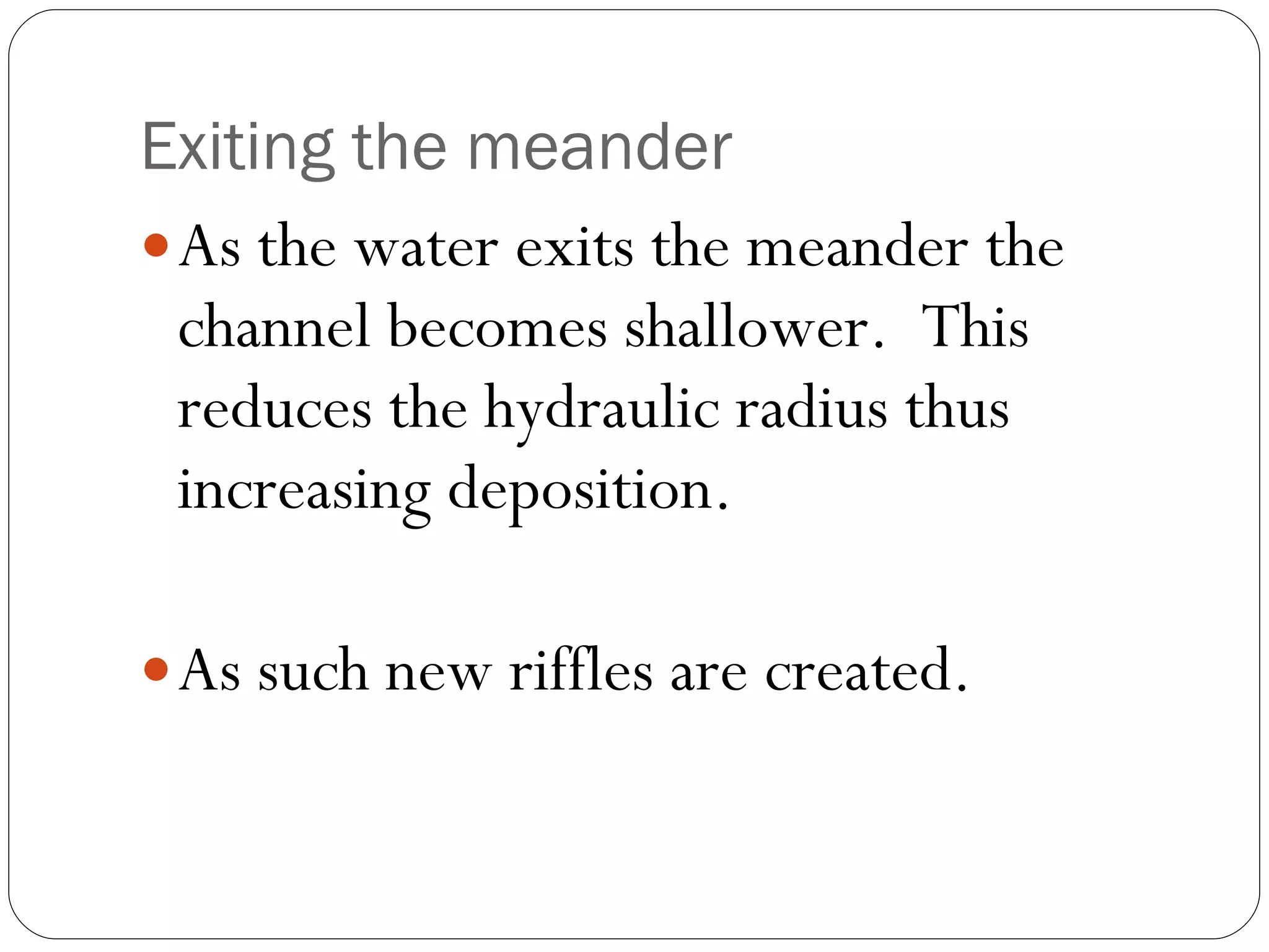Exiting the meander As the water exits the meander the channel becomes shallower.  This reduces the hydraulic radius thus increasing deposition. As such new riffles are created. 