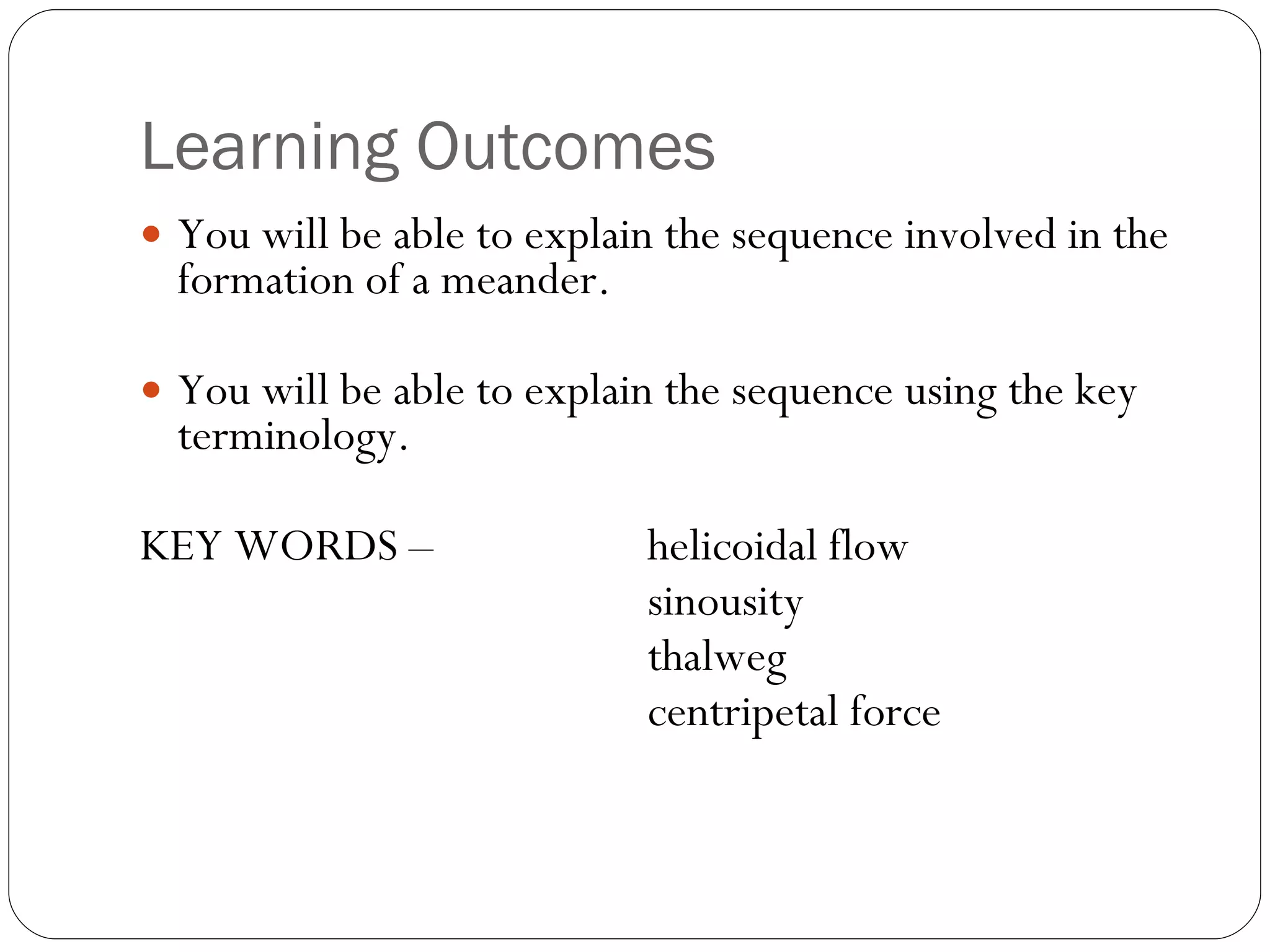 Learning Outcomes You will be able to explain the sequence involved in the formation of a meander. You will be able to explain the sequence using the key terminology. KEY WORDS –  helicoidal flow sinousity thalweg centripetal force 