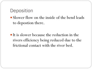 Deposition Slower flow on the inside of the bend leads to depostion there. It is slower because the reduction in the rivers efficiency being reduced due to the frictional contact with the river bed. 