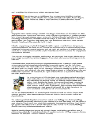 aggi's turned 25 and it is still going strong, but there are challenges ahead.

                     Few ad jingles have survived 25 years. Some long-playing ones like Lifebuoy have been
                     discontinued, while others like Titan are yet to celebrate their silver jubilee. Nestlé‟s Maggi has
                     stuck to the jingle that marked its entry in the country 25 years ago with instant noodles.




The jingle has indeed helped in creating a formidable brand. Maggi‟s market share is well above 90 per cent. It has
seen no serious rival in the years it has been around, though some FMCG companies like ITC have tried to attack its
flanks by launching ready-to-eat pasta. A survey carried out by the National Council of Applied Economic Research
named Maggi the country‟s most valued FMCG brand. Only briefly in 25 years has the brand taken on board a
celebrity (actress Preity Zinta). Maggi is the biggest brand in the Nestlé portfolio in the country, having overtaken
Nescafé in the earlier part of the decade. So, why kill the jingle.

In fact, the campaign designed by Nestlé for Maggi‟s silver jubilee hopes to work on the brand‟s strong consumer
connect through television, the Internet and print. The jingle gets a prominent play in the television campaign. Nestlé,
India‟s largest food products company, has decided not to litter the sky with hoardings on the occasion. Instead, the
ads will play on nostalgia. Consumers who first sampled the brand as kids now run households. The campaign seeks
to strengthen the association.

Thus, customers will be invited to share their “Maggi moments” with the company. If the company likes the way you
prepare Maggi, you could find your photo on Maggi packs. A new website called www.meandmerimaggi.com is also
in the works.

Convenience was the unique selling proposition of Maggi when it was launched 25 years ago. For the first time,
consumers got something that was hygienically packed and convenient to prepare. It was also the first fusion
experiment on food in India. Instant noodles was an entirely new category in the country, but it was given an Indian
twist. Maggi came in four variants: Masala, chicken, sweet & sour and capsicum. Of these, only two have survived —
masala and chicken which sells largely in the eastern states. Masala continues to be the flagship flavour. In the days
that followed, it experimented with more variants, like a garlic- and onion-free one for Gujarat. Some of these still
exist, others were discontinued.

                         The turning point came in 2005, when Nestlé came out with Maggi atta (whole-wheat flour)
                         instant noodles. All over the country, atta is considered healthier than maida or refined flour
                         which the company was using from day one. This helped the company take the health
                         platform, though Nestlé General Manager (food business) Shivani Hegde insists that the
                         product never ran the danger of being classified junk food. It was then that it added the
                         tagline, health bhi, taste bhi (health as well as taste). Maggi‟s properties were expanded from
                         convenience alone to include taste and health as well. “It is an ally to the mother in the
                         kitchen to make tasty and healthy food with convenience,” says she.

That was also the time when Nestlé was repositioning itself worldwide as a health and wellness company. At the
grassroots level, Maggi started associating with quiz contests and other such events connected to mental and
physical wellbeing.

This positioning gave Nestlé the platform to launch more products under the Maggi brand. It already had Maggi
soups, sauces and coconut milk in the market, but given the strong equity of the brand, Nestlé could now extend it to
newer categories. Thus, it recently came out with fried masala paste. More categories could follow, though Hegde is
tight-lipped about it. But these could be distinctly Indian products. At the moment, over 90 per cent of the Maggi
products in the country cannot be found elsewhere in the world.

Not that all Maggi brand extensions have met with success in the past. Nestlé had launched its Maggi range of
pickles some years back. But the product was withdrawn. It has also experimented with Maggi soup cubes, the sales
of which are now restricted to a handful of markets in the country.
 