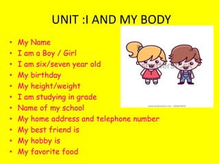 UNIT :I AND MY BODY
• My Name
• I am a Boy / Girl
• I am six/seven year old
• My birthday
• My height/weight
• I am studying in grade
• Name of my school
• My home address and telephone number
• My best friend is
• My hobby is
• My favorite food
 