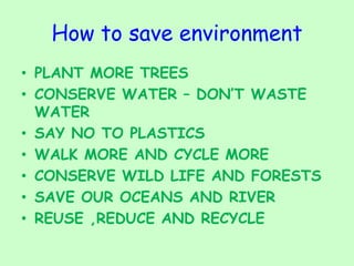 How to save environment
• PLANT MORE TREES
• CONSERVE WATER – DON’T WASTE
WATER
• SAY NO TO PLASTICS
• WALK MORE AND CYCLE MORE
• CONSERVE WILD LIFE AND FORESTS
• SAVE OUR OCEANS AND RIVER
• REUSE ,REDUCE AND RECYCLE
 