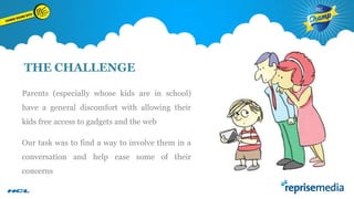 THE CHALLENGE
Parents (especially whose kids are in school)
have a general discomfort with allowing their

kids free access to gadgets and the web
Our task was to find a way to involve them in a
conversation and help ease some of their
concerns

 