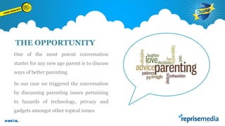 THE OPPORTUNITY
One of the most potent conversation
starter for any new age parent is to discuss
ways of better parenting

In our case we triggered the conversation
by discussing parenting issues pertaining
to hazards of technology, privacy and
gadgets amongst other topical issues

 
