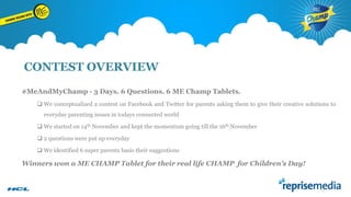 CONTEST OVERVIEW
#MeAndMyChamp - 3 Days. 6 Questions. 6 ME Champ Tablets.
 We conceptualized a contest on Facebook and Twitter for parents asking them to give their creative solutions to
everyday parenting issues in todays connected world
 We started on 14th November and kept the momentum going till the 16th November
 2 questions were put up everyday
 We identified 6 super parents basis their suggestions

Winners won a ME CHAMP Tablet for their real life CHAMP for Children’s Day!

 