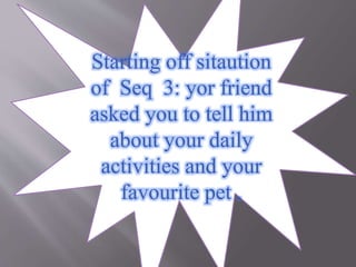 Starting off sitaution
of Seq 3: yor friend
asked you to tell him
about your daily
activities and your
favourite pet .
 