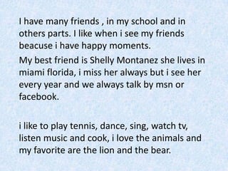 	I havemanyfriends , in my school and in othersparts. I likewhen i see my friendsbeacuse i havehappymoments.	My bestfriend is ShellyMontanezshelives in miami florida, i miss heralwaysbut i seehereveryyear and wealwaystalkbymsnorfacebook.i liketoplaytennis, dance, sing, watch tv, listen musicand cook, i lovetheanimals and my favorite are thelion and thebear.