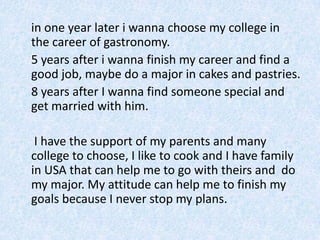 	in oneyearlater i wannachoose my college in thecareer of gastronomy.5 years after iwanna finish my career and find a good job, maybe do a major in cakes and pastries.	8 years after I wanna find someone special and get married with him. I have the support of my parents and many college to choose, I like to cook and I have family in USA that can help me to go with theirs and  do my major. My attitude can help me to finish my goals because I never stop my plans.
