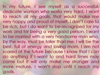 In my future, I see myself as a successful, dedicate woman who works very hard. I want to reach all my goals, that would make me very happy and proud of myself. I don’t care to be rich, but I do want to be recognized for my work and for being a very good person. I want to be married with a very handsome man who, by the way, must be taller than me. I will be the best, full of energy and loving mom. I am not scared of the future because I know that I can do anything if I want to and hard times may come but it will only make me stronger and more mature, I won’t stop until I reach my goals.