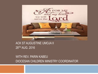 ME AND MY HOUSE
SHALL SERVE THE
LORD – JOS 24:15
ACK ST AUGUSTINE UMOJA II
28TH AUG. 2016
WITH REV. PARIN KABEU
DIOCESAN CHILDREN MINISTRY COORDINATOR
 