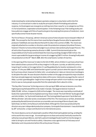 Me & My Movies
Understandingthe relationshipsbetweenspectatorandgenre isakeyfactor withinthe film
industry;it’sacritical tool in orderto studythe principlesof bothfilmmakingandaudience
response.Astheatregoerswe view genre asnothing more thana wayfor us to categorise ourfilms-
it’sfull of prediction,expectationandanticipation.Inthe followingessayI’llbe lookingatwhyand
howaudiencesengage withfilmsof aparticulargenre bystudyingthree piecesof mediatext- more
specifically science fictiondisastermovies.
The firstof these is‘Knowing’,aBritish-Americanscience fictiondisastermoviereleasedinMarch of
2009. The conceptfor the filmstemsfromnovelistsRyne DouglasPearsonafterhe approached
producersToddBlack and JasonBlumenthal withhisideainthe summerof 2001. The movie was
originallyattachedtoanumberor directorsunderthe productioncompanyColumbianPictures;
howeveritfaceda turnarounddue dobudgetissuesandwas laterpickedupby Escape Pictures.This
all ledto Alex Proyasbeingnamedasdirector in2005. SummitEntertainmenttookonthe
responsibilitytofullyfinance anddistribute the movie byprovidingabudgetof $50 million- the
movie supersededthisbygeneratinganincome of astaggering$187.9 million.Knowingfinallywent
intoproductiononthe 25th
March 2008 afterthe scriptfaceda numberof rewrites.
In the openingof the movie we’re takentothe fall of 1959, where childreninaprimaryschool have
beenaskedtodraw a picture of life astheyimagine itin50 years.Lucinda,an oddchild,writesa
longstringof numberonherpage before it’sswiftlygrabbedbyherteacherandplacedina time
capsule.It’sthe year2009 and CalebKoestlerisgivenLucinda’spicture whenthe capsule isopened
by hisprimaryschool,howeverhisfatherJohn- anastrophysicist-takesaninteresttooitand begins
to decipherthe code.He soondiscoversthatthe numberonthe page correspondtomajor disasters
that have alreadyhappened,leavingthree datesstill tocome.Calebanda younggirl bythe name of
Abby- Lucinda’sgranddaughter- begintohearstrange whisperswhichinturnleadstoa race against
time to save as manypeople aspossible fromthe catastrophe thatisaboutto strike.
‘The Day AfterTomorrow’hitthe bigscreensinthe springof 2004 and wasto become one of the
highestgrossingHollywoodfilmstobe made inCanada.Havinggeneratedanincome of
$544,272,402 million,ittoppedits $125 millionbudget. The movie wasinspiredbyamultitude of
booksthat explored the themeof global warming-these include‘The SixthWinter’byDouglasOrgill
and JohnGribbin,‘Ice’byArnoldFederbushand‘The ComingGlobal Superstorm’ byArtBell and
WhitleyStrieber- wholaterwrote anovelizationof the film. The movie wasco-written,directedand
producedbyRonaldEmmerichandstars an ensemble castconsistingof DennisQuaid,Jake
Gyllenhaal,IanHolm,EmmyRossumandSellaWard.Althoughthe movie wasproducedbythe
directorsveryownindependentproductioncompany-CentropolisEntertainment- itwasdistributed
by 20th
centuryfox- a majorcontributiontoitsinternationalsuccess.
The movie depictsaseriesof catastrophicweathereffectsthatleadtoglobal cooling,sendingthe
entire worldintoanewice age. Aseverythingturnstochaosand societyfranticallysearchesfor
safetybyevacuatingtoMexico,Jack Hall a paleoclimatologistheadsheadfirstintothe dangerin
orderto bringhis sonand friendstosafety. Itbecomesarace againsttime to findaway out of
Manhattan and intoprotectionbefore life astheyknow itfreezes.
 